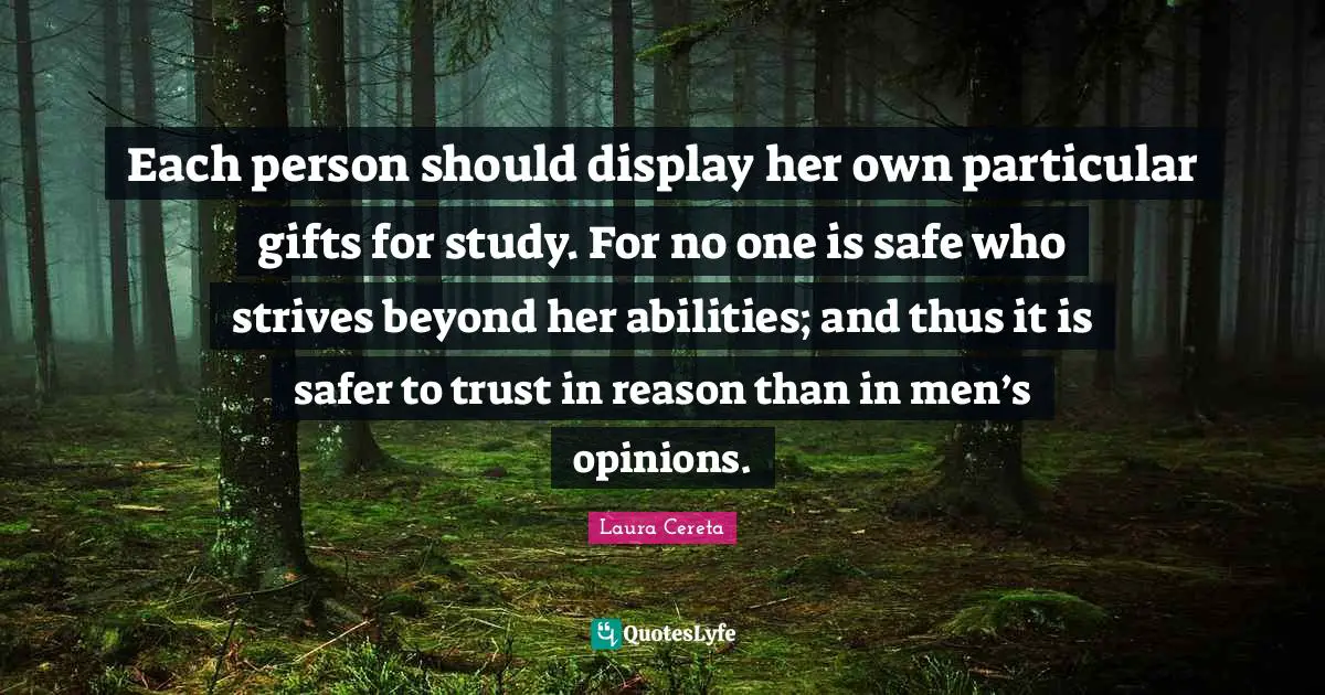 Each person should display her own particular gifts for study. For no one is safe who strives beyond her abilities; and thus it is safer to trust in reason than in men’s opinions.