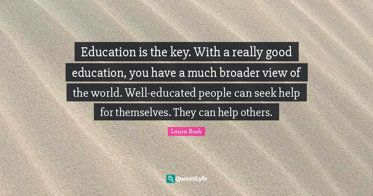 Education is the key. With a really good education, you have a much broader view of the world. Well-educated people can seek help for themselves. They can help others.