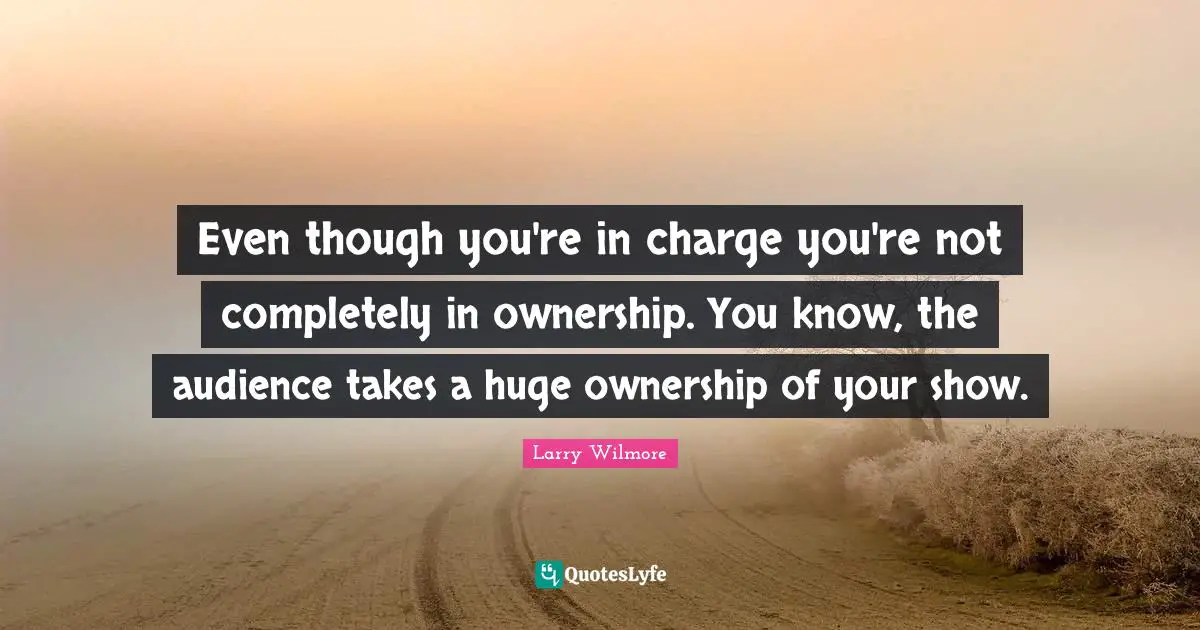 Even though you're in charge you're not completely in ownership. You know, the audience takes a huge ownership of your show.