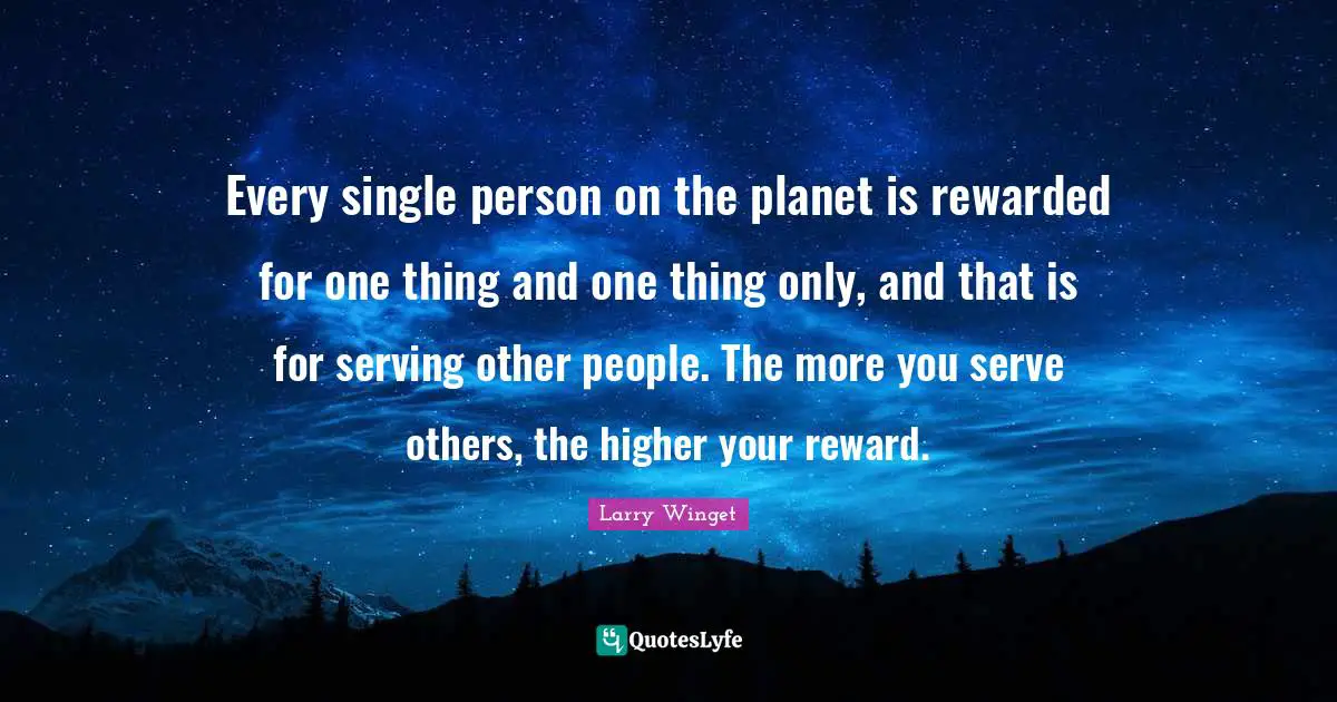 Serving Others Quotes: "Every single person on the planet is rewarded for one thing and one thing only, and that is for serving other people. The more you serve others, the higher your reward."