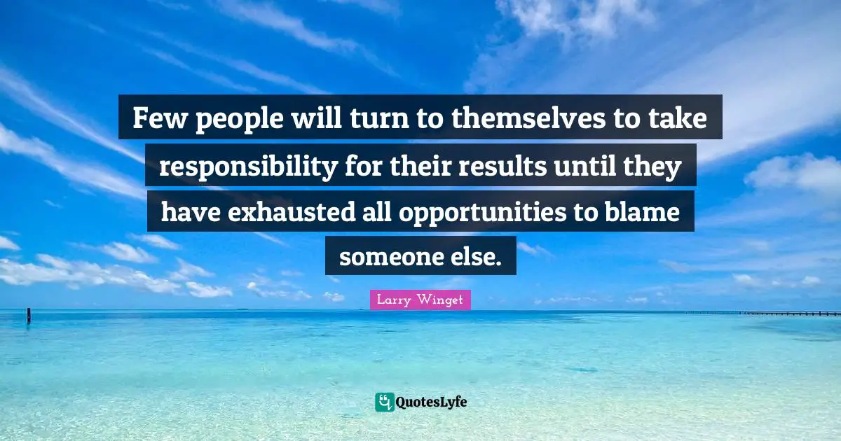 Few people will turn to themselves to take responsibility for their results until they have exhausted all opportunities to blame someone else.