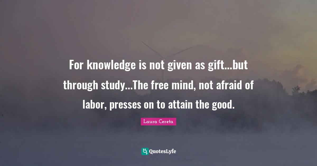 For knowledge is not given as gift...but through study...The free mind, not afraid of labor, presses on to attain the good.