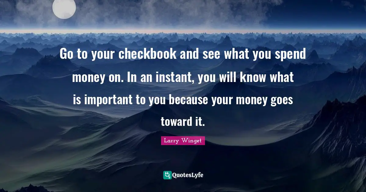 Larry Winget Quotes: "Go to your checkbook and see what you spend money on. In an instant, you will know what is important to you because your money goes toward it."