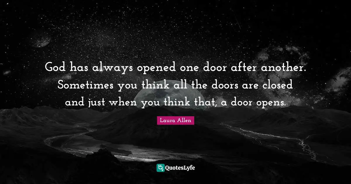 God has always opened one door after another. Sometimes you think all the doors are closed and just when you think that, a door opens.