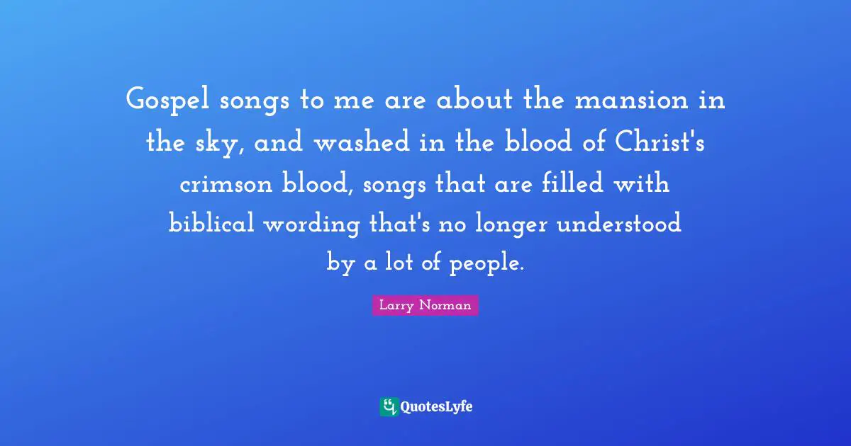 Gospel songs to me are about the mansion in the sky, and washed in the blood of Christ's crimson blood, songs that are filled with biblical wording that's no longer understood by a lot of people.