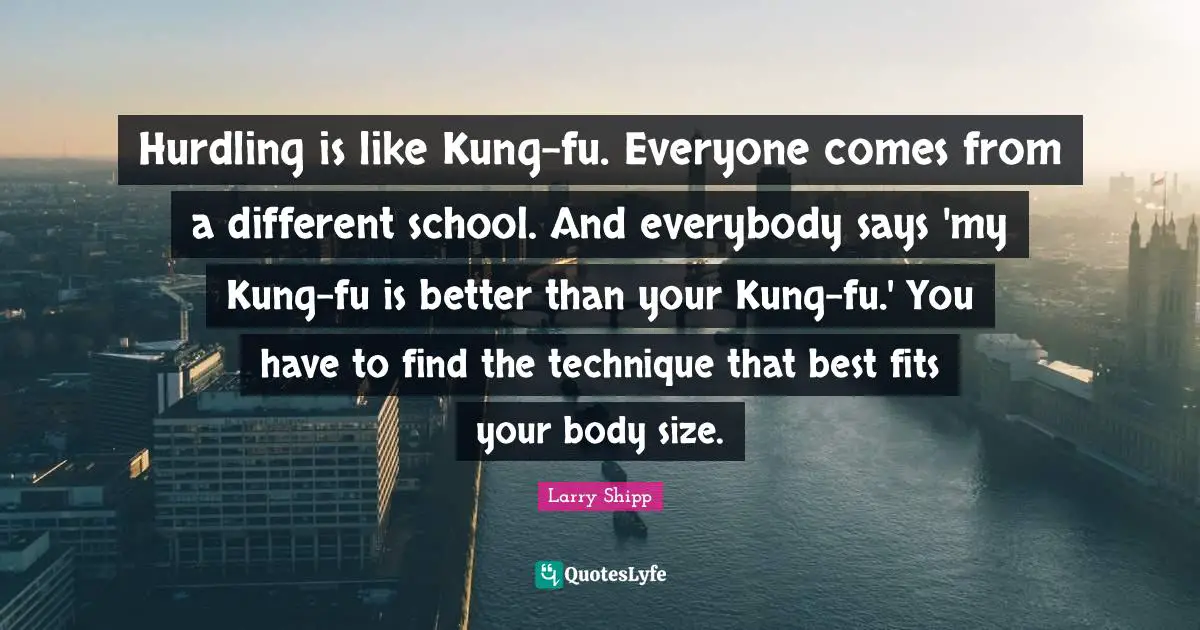 Hurdling is like Kung-fu. Everyone comes from a different school. And everybody says 'my Kung-fu is better than your Kung-fu.' You have to find the technique that best fits your body size.