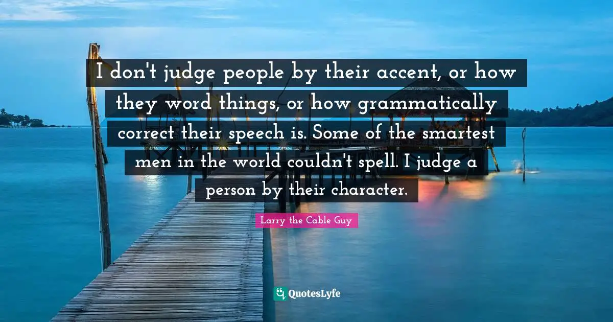 I don't judge people by their accent, or how they word things, or how grammatically correct their speech is. Some of the smartest men in the world couldn't spell. I judge a person by their character.