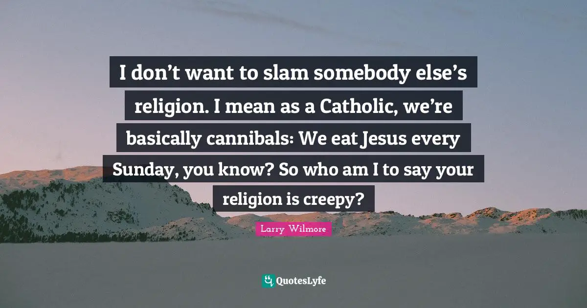 I don’t want to slam somebody else’s religion. I mean as a Catholic, we’re basically cannibals: We eat Jesus every Sunday, you know? So who am I to say your religion is creepy?