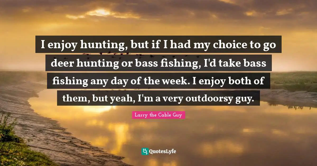 I enjoy hunting, but if I had my choice to go deer hunting or bass fishing, I'd take bass fishing any day of the week. I enjoy both of them, but yeah, I'm a very outdoorsy guy.