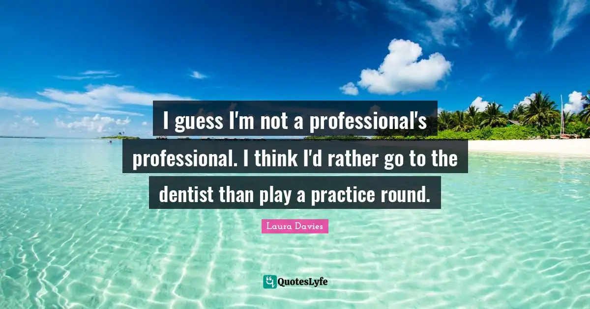 I guess I'm not a professional's professional. I think I'd rather go to the dentist than play a practice round.
