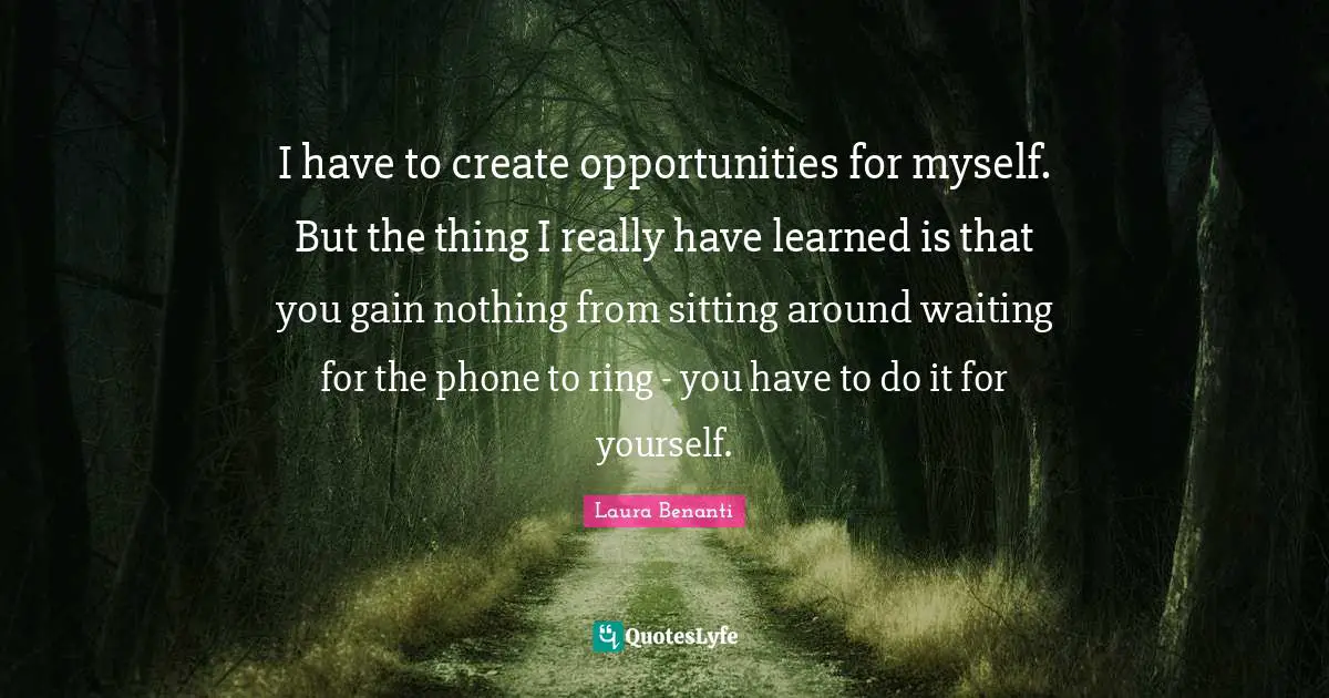 Laura Benanti Quotes: "I have to create opportunities for myself. But the thing I really have learned is that you gain nothing from sitting around waiting for the phone to ring - you have to do it for yourself."