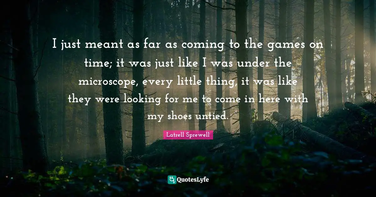 I just meant as far as coming to the games on time; it was just like I was under the microscope, every little thing, it was like they were looking for me to come in here with my shoes untied.