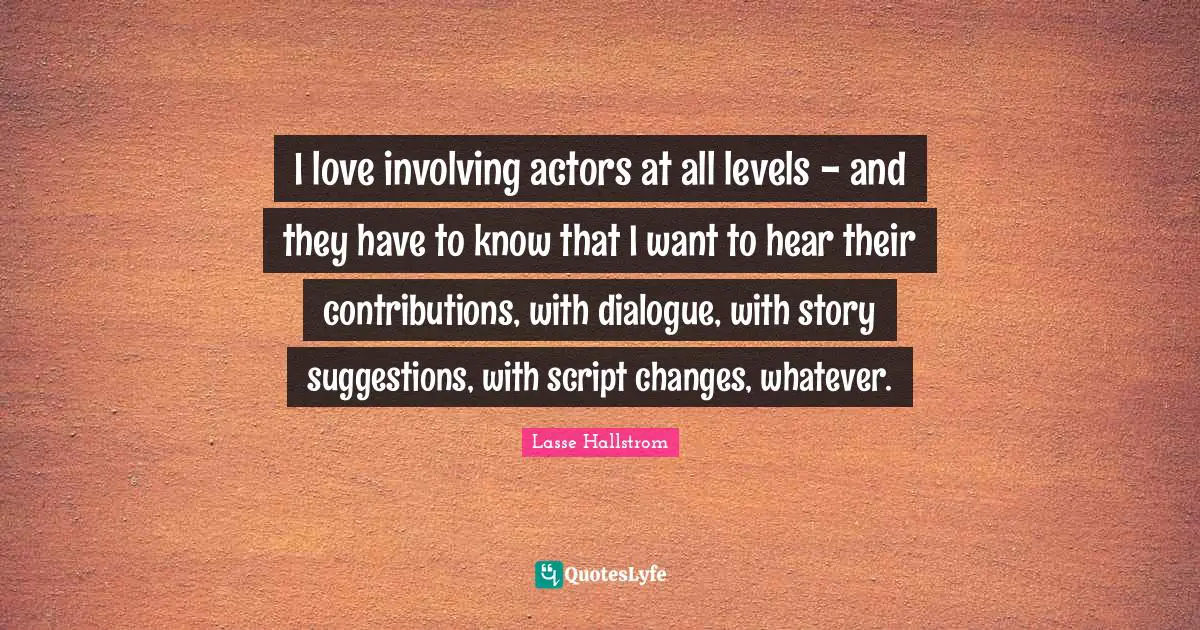 I love involving actors at all levels - and they have to know that I want to hear their contributions, with dialogue, with story suggestions, with script changes, whatever.