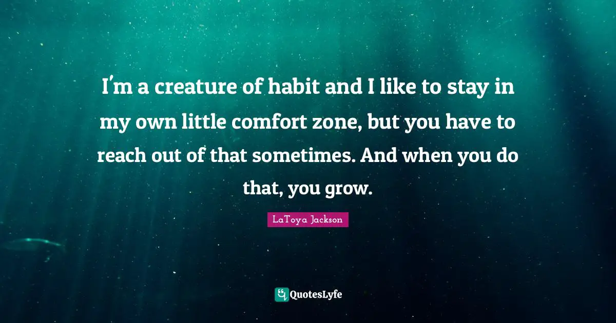 I'm a creature of habit and I like to stay in my own little comfort zone, but you have to reach out of that sometimes. And when you do that, you grow.