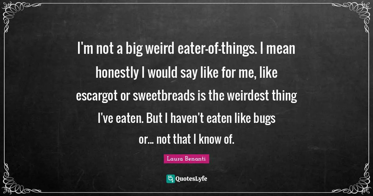 I'm not a big weird eater-of-things. I mean honestly I would say like for me, like escargot or sweetbreads is the weirdest thing I've eaten. But I haven't eaten like bugs or... not that I know of.
