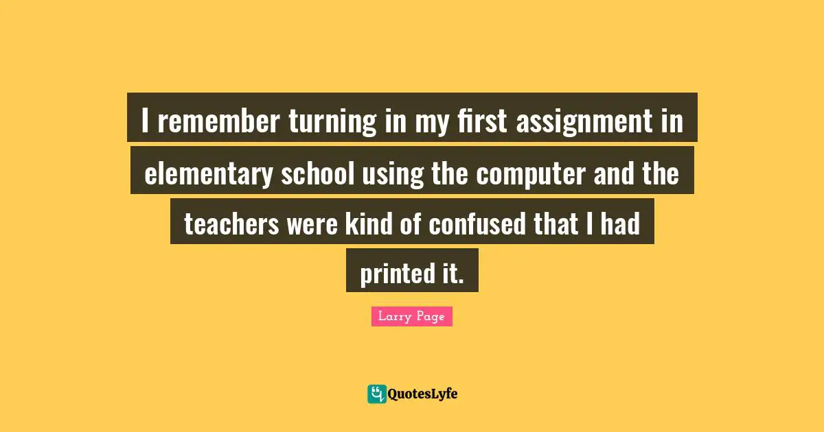 Larry Page Quotes: "I remember turning in my first assignment in elementary school using the computer and the teachers were kind of confused that I had printed it."