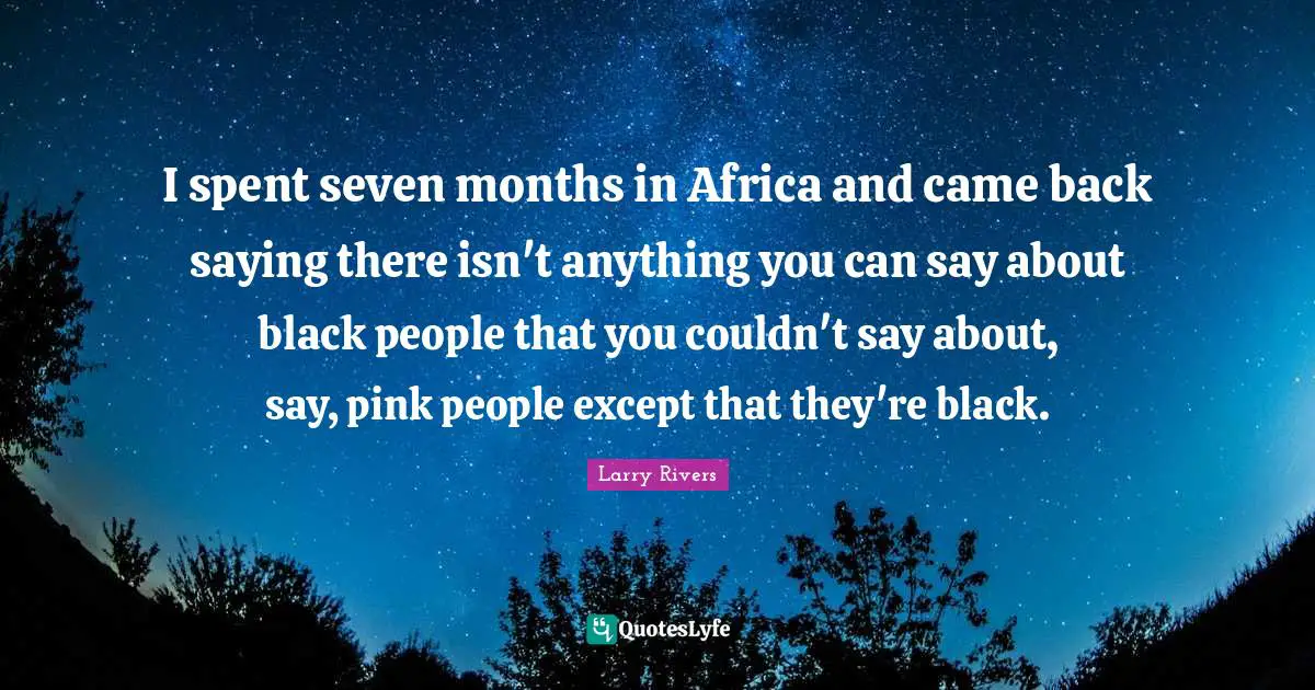I spent seven months in Africa and came back saying there isn't anything you can say about black people that you couldn't say about, say, pink people except that they're black.