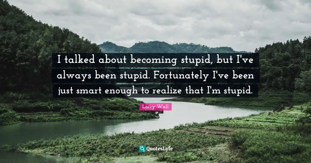 I talked about becoming stupid, but I've always been stupid. Fortunately I've been just smart enough to realize that I'm stupid.