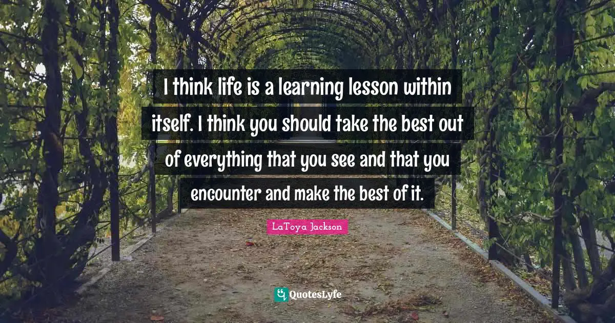 I think life is a learning lesson within itself. I think you should take the best out of everything that you see and that you encounter and make the best of it.