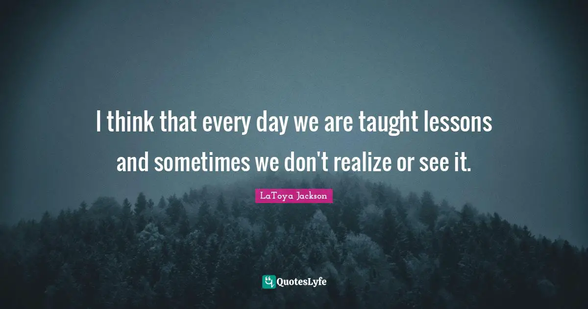 I think that every day we are taught lessons and sometimes we don't realize or see it.