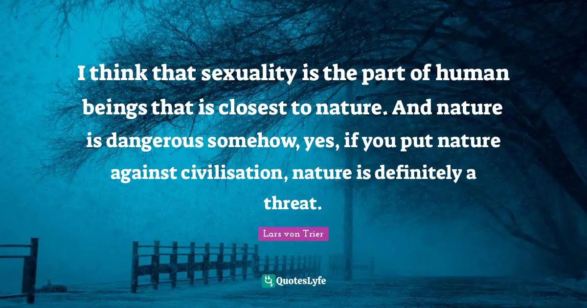 Sexuality Quotes: "I think that sexuality is the part of human beings that is closest to nature. And nature is dangerous somehow, yes, if you put nature against civilisation, nature is definitely a threat."