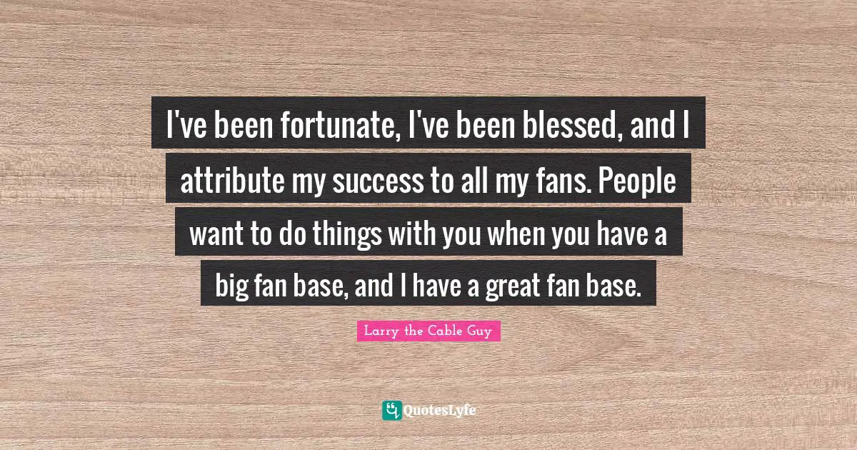 I've been fortunate, I've been blessed, and I attribute my success to all my fans. People want to do things with you when you have a big fan base, and I have a great fan base.