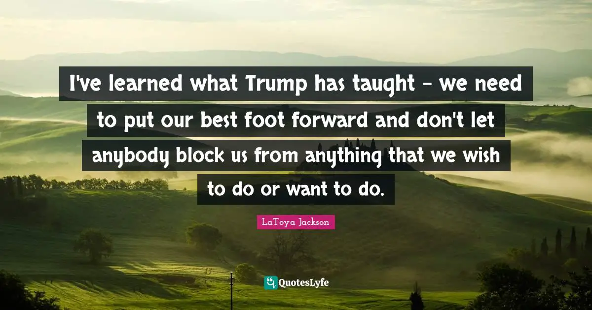 I've learned what Trump has taught - we need to put our best foot forward and don't let anybody block us from anything that we wish to do or want to do.