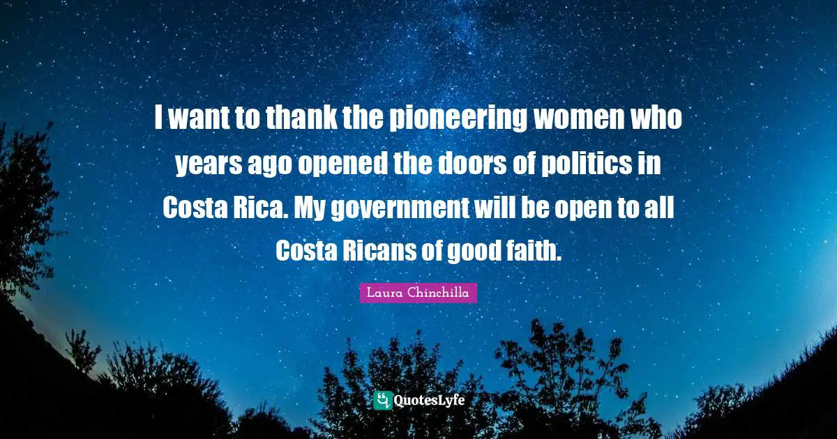 I want to thank the pioneering women who years ago opened the doors of politics in Costa Rica. My government will be open to all Costa Ricans of good faith.