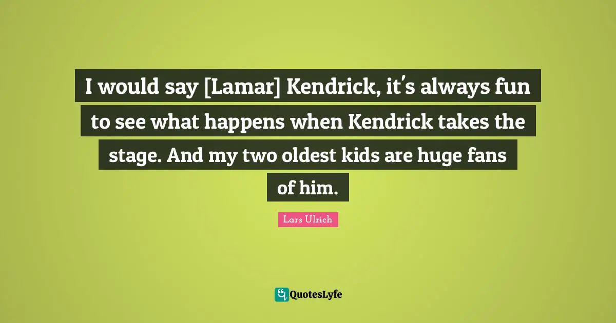 I would say [Lamar] Kendrick, it's always fun to see what happens when Kendrick takes the stage. And my two oldest kids are huge fans of him.
