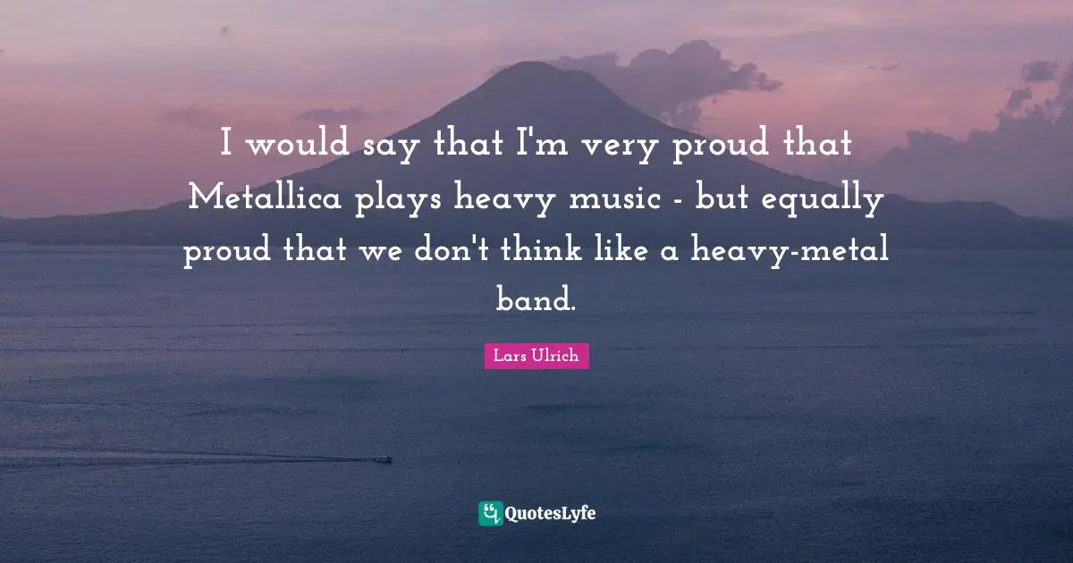 I would say that I'm very proud that Metallica plays heavy music - but equally proud that we don't think like a heavy-metal band.