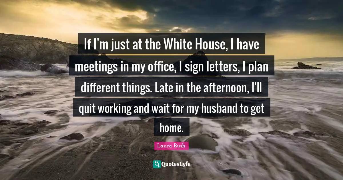 If I'm just at the White House, I have meetings in my office, I sign letters, I plan different things. Late in the afternoon, I'll quit working and wait for my husband to get home.