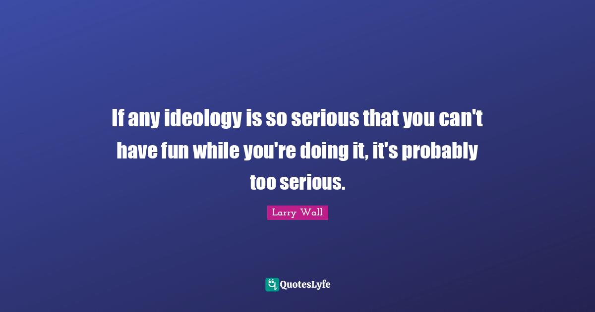 If any ideology is so serious that you can't have fun while you're doing it, it's probably too serious.
