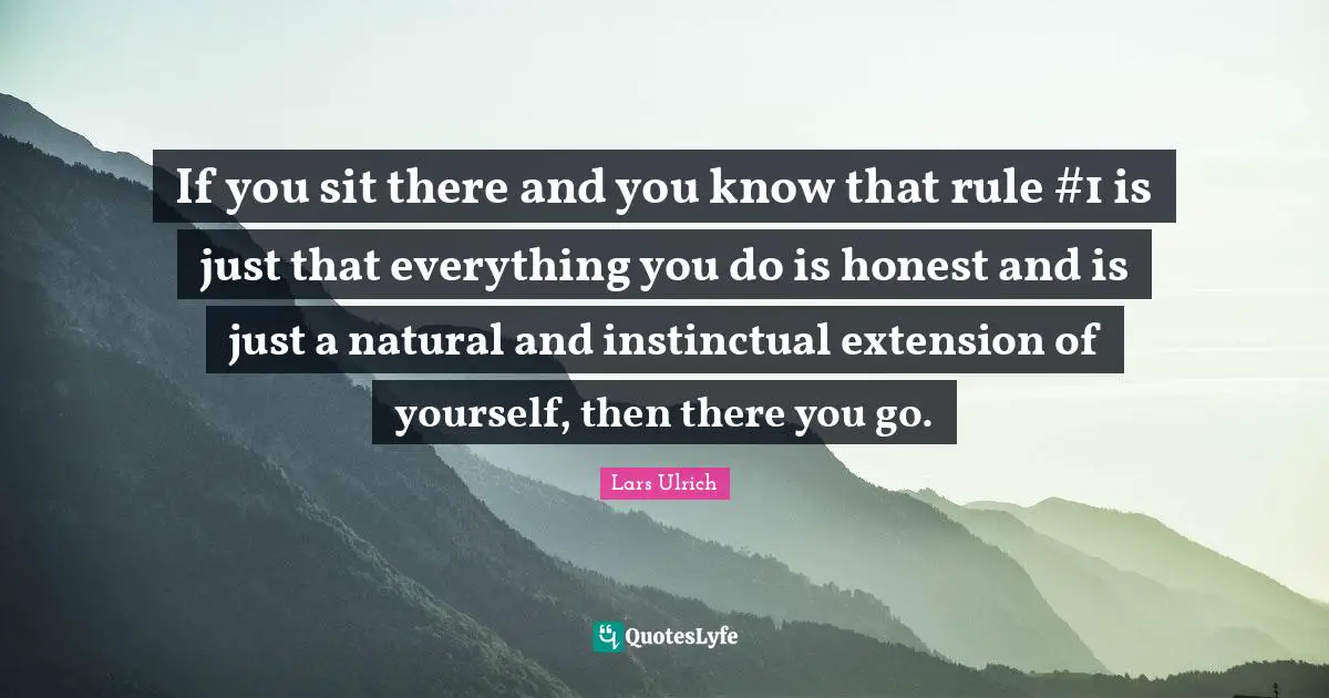 If you sit there and you know that rule #1 is just that everything you do is honest and is just a natural and instinctual extension of yourself, then there you go.
