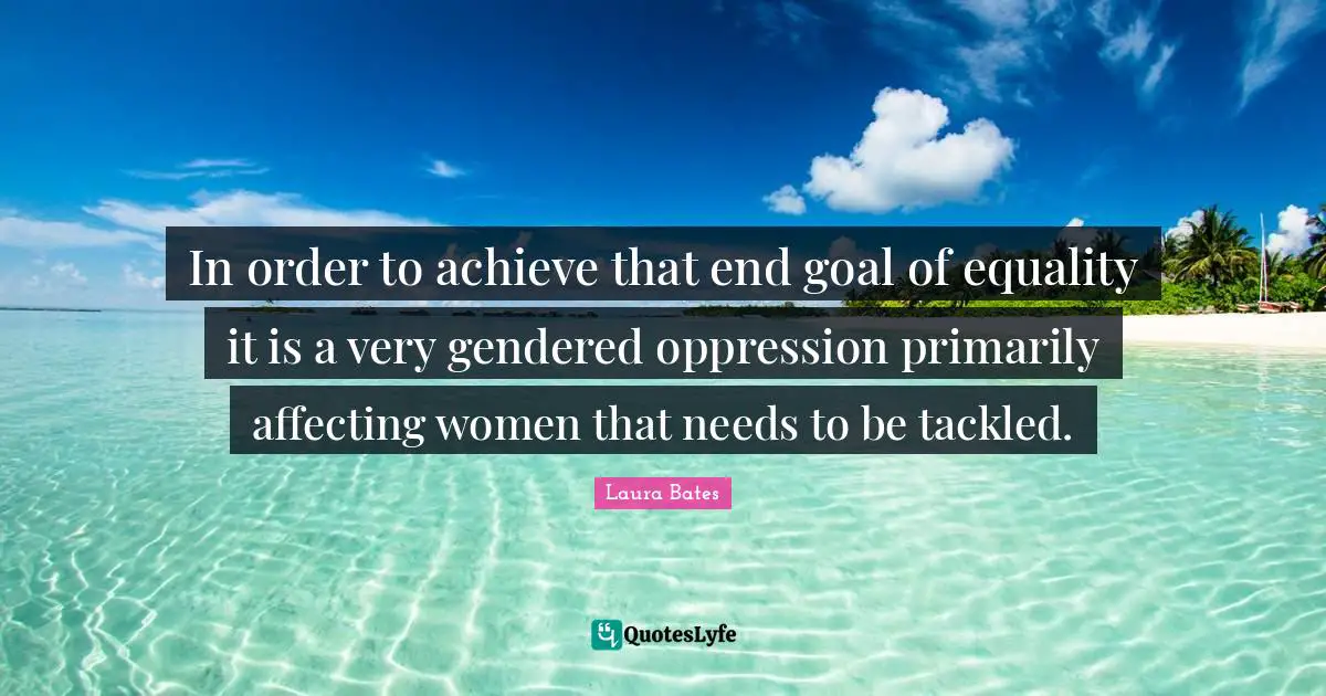 In order to achieve that end goal of equality it is a very gendered oppression primarily affecting women that needs to be tackled.