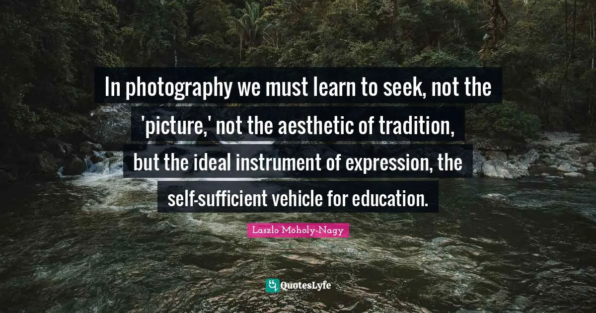 In photography we must learn to seek, not the 'picture,' not the aesthetic of tradition, but the ideal instrument of expression, the self-sufficient vehicle for education.