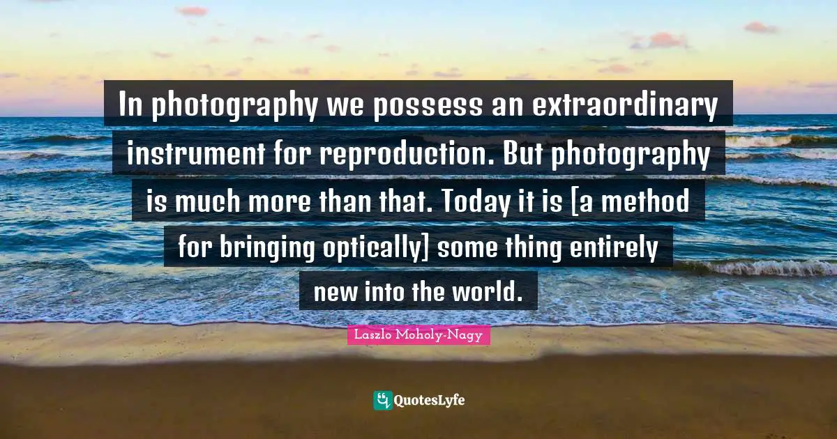 In photography we possess an extraordinary instrument for reproduction. But photography is much more than that. Today it is [a method for bringing optically] some thing entirely new into the world.