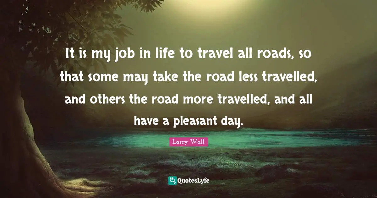 Road Less Travelled Quotes: "It is my job in life to travel all roads, so that some may take the road less travelled, and others the road more travelled, and all have a pleasant day."