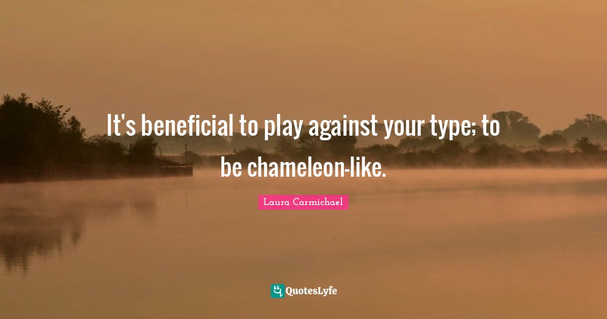 It's beneficial to play against your type; to be chameleon-like.