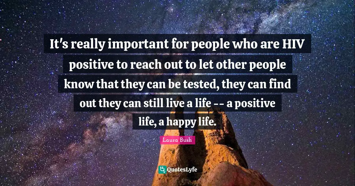 Laura Bush Quotes: It's really important for people who are HIV positive to reach out to let other people know that they can be tested, they can find out they can still live a life -- a positive life, a happy life.