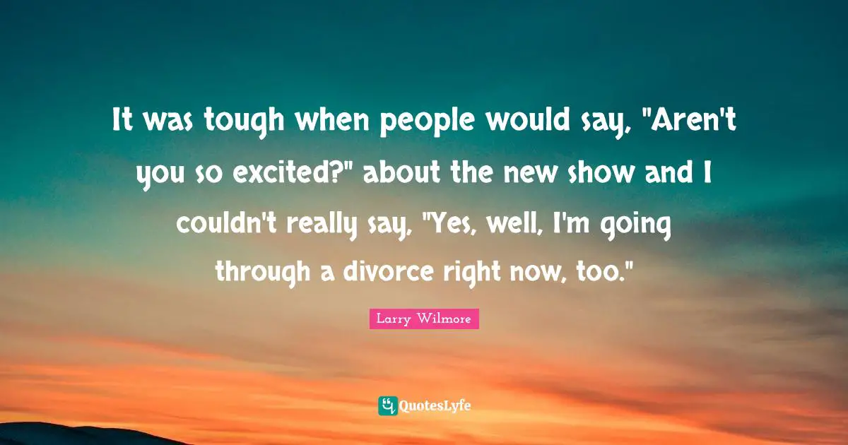 It was tough when people would say, "Aren't you so excited?" about the new show and I couldn't really say, "Yes, well, I'm going through a divorce right now, too."