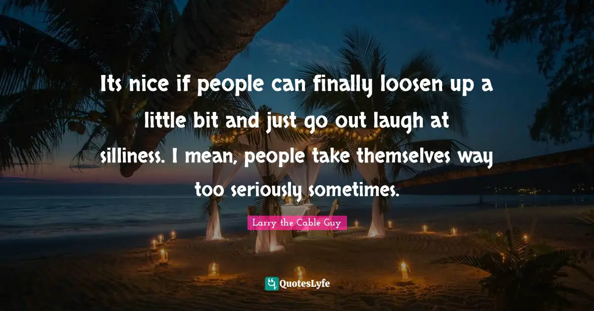 Its nice if people can finally loosen up a little bit and just go out laugh at silliness. I mean, people take themselves way too seriously sometimes.