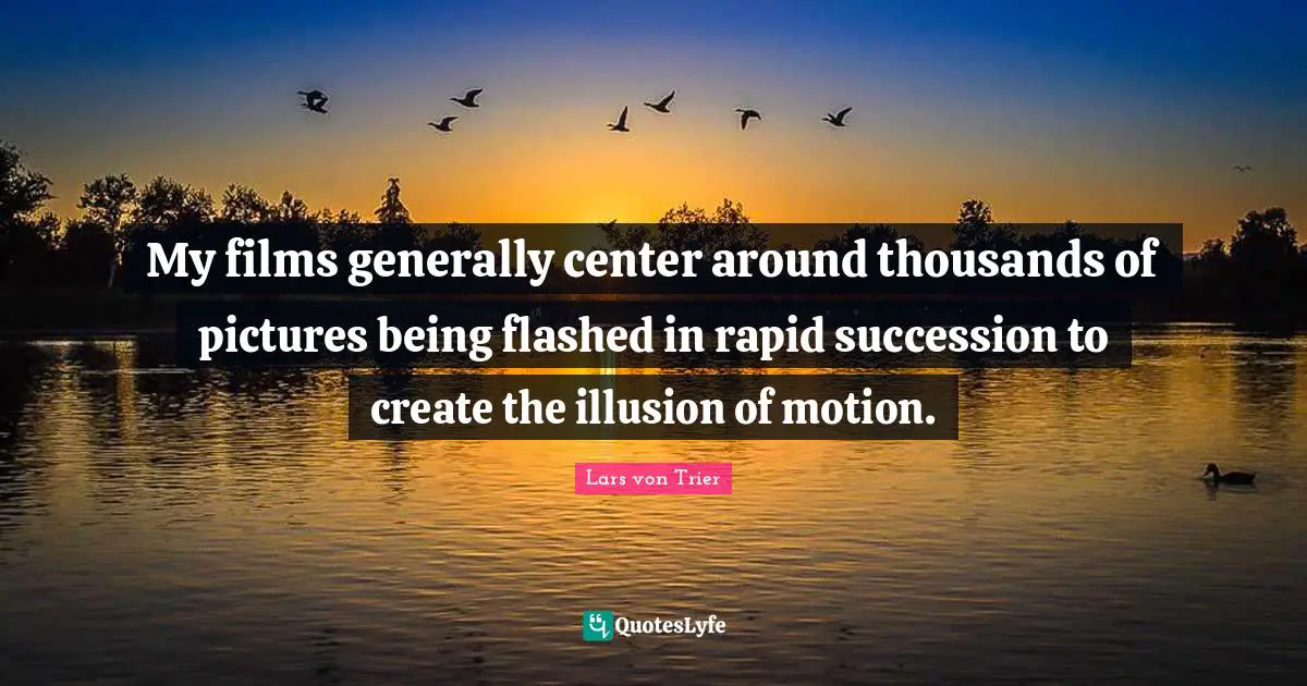 My films generally center around thousands of pictures being flashed in rapid succession to create the illusion of motion.