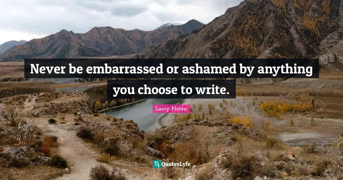 Never be embarrassed or ashamed by anything you choose to write.