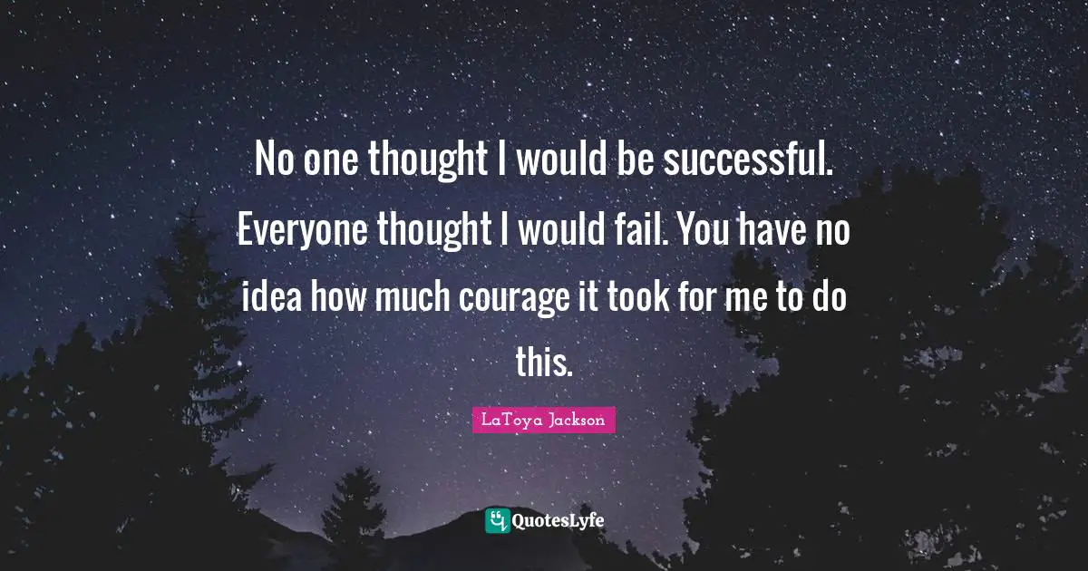 No one thought I would be successful. Everyone thought I would fail. You have no idea how much courage it took for me to do this.