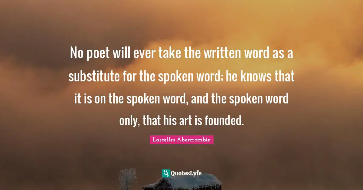 No poet will ever take the written word as a substitute for the spoken word; he knows that it is on the spoken word, and the spoken word only, that his art is founded.