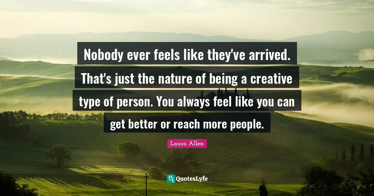 Nobody ever feels like they've arrived. That's just the nature of being a creative type of person. You always feel like you can get better or reach more people.