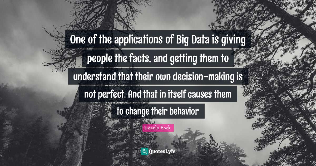 One of the applications of Big Data is giving people the facts, and getting them to understand that their own decision-making is not perfect. And that in itself causes them to change their behavior
