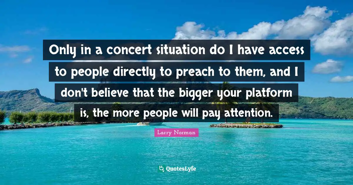 Only in a concert situation do I have access to people directly to preach to them, and I don't believe that the bigger your platform is, the more people will pay attention.