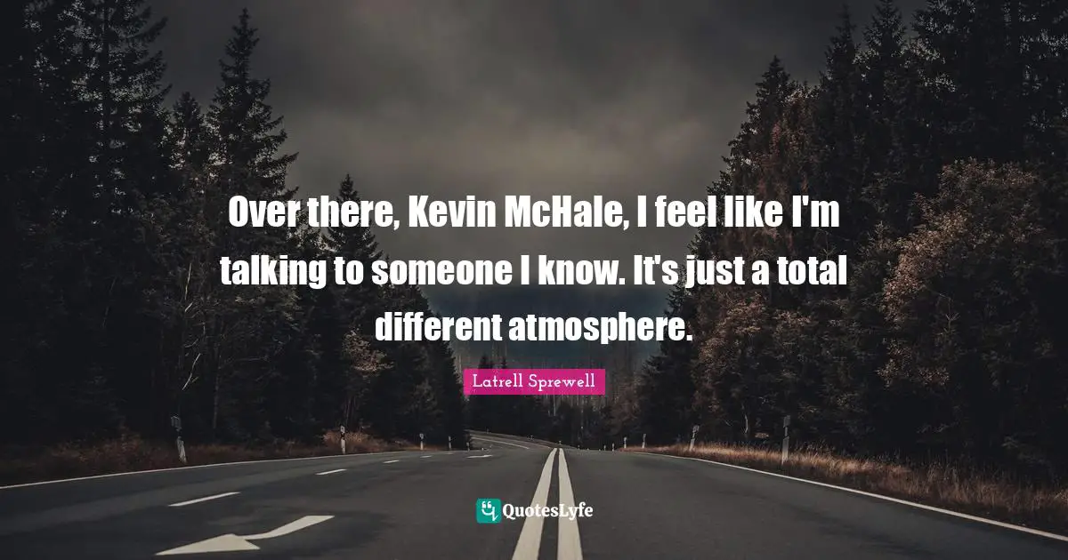 Over there, Kevin McHale, I feel like I'm talking to someone I know. It's just a total different atmosphere.