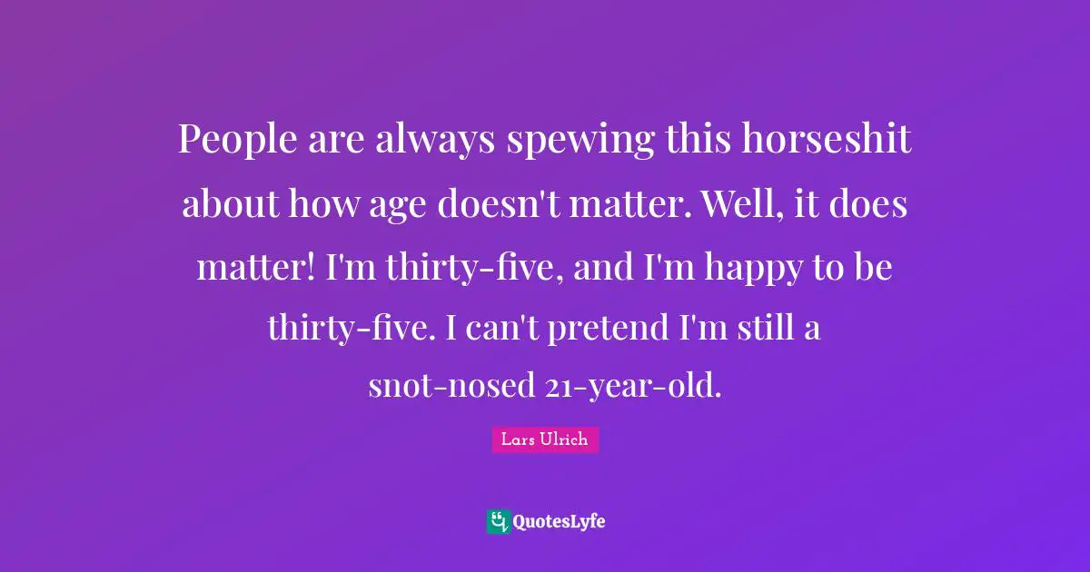 People are always spewing this horseshit about how age doesn't matter. Well, it does matter! I'm thirty-five, and I'm happy to be thirty-five. I can't pretend I'm still a snot-nosed 21-year-old.